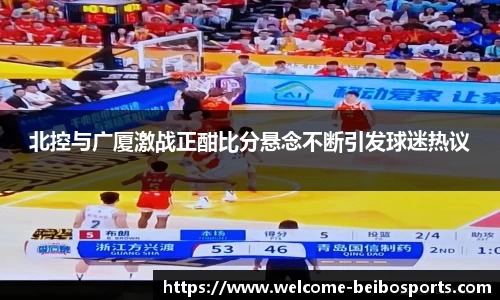 北控与广厦激战正酣比分悬念不断引发球迷热议